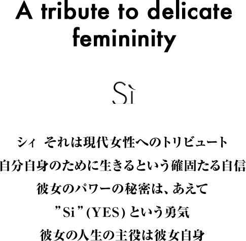 シィ それは現代女性へのトリビュート 自分自身のために生きるという確固たる自信 彼女のパワーの秘密は、あえて”Si”(YES)という勇気 彼女の人生の主役は彼女自身