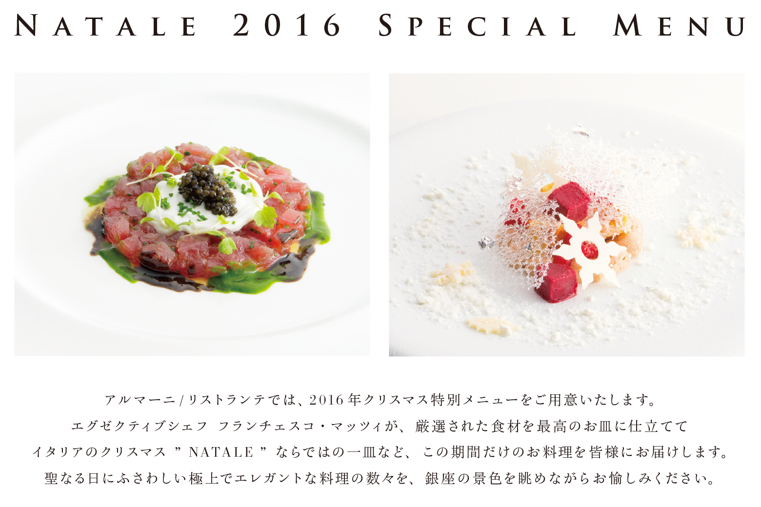 NATALE 2016 SPECIAL MENU アルマーニ/リストランテでは、2016年クリスマス特別メニューをご用意いたします。エグゼクティブシェフ フランチェスコ・マッツィが、厳選された食材を最高のお皿に仕立ててイタリアのクリスマス“MATALE”ならではの一皿など、この期間だけのお料理を皆様にお届けします。聖なる日にふさわしい極上でエレガントな料理の数々を、銀座の景色を眺めながらお愉しみください。