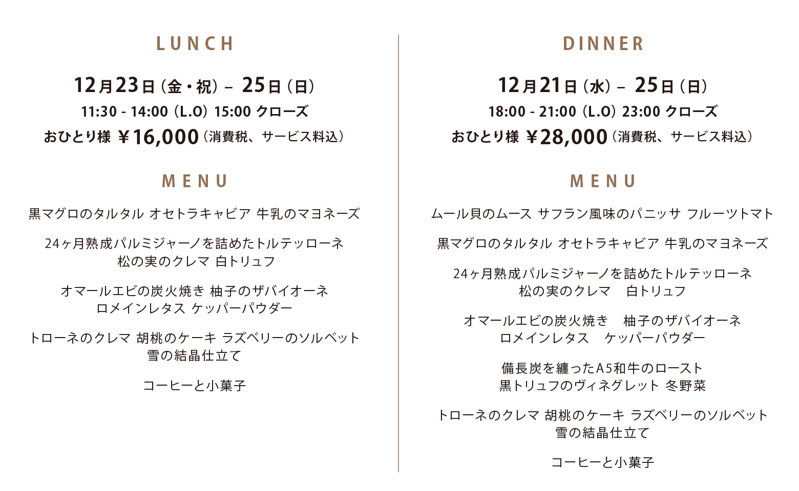 LUNCH 12月23日(金・祝)〜25日(日) 11:30-14:00(L.O) 15:00クローズ おひとり様16,000円 ｜ DINNER 12月21日(水)〜25日(日) 18:00-21:00(L.O) 23:00クローズ おひとり様28,000円 