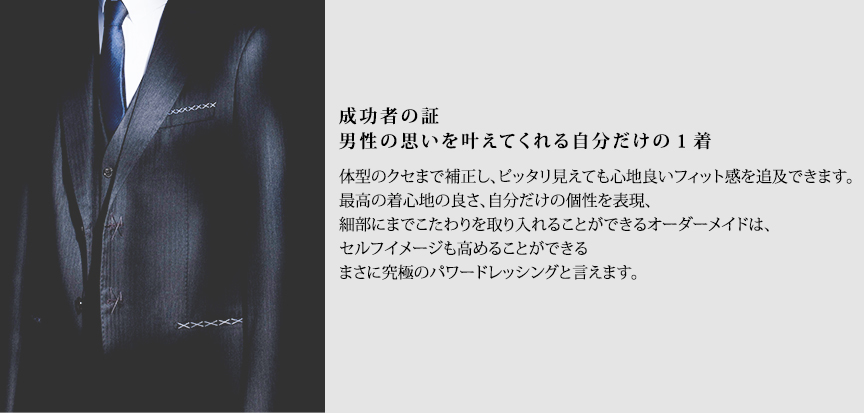 成功者の証 男性の思いを叶えてくれる自分だけの１着 体型のクセまで補正し、ピッタリ見えても心地良いフィット感を追及できます。最高の着心地の良さ、自分だけの個性を表現、細部にまでこたわりを取り入れることができるオーダーメイドは、セルフイメージも高めることができるまさに究極のパワードレッシングと言えます。