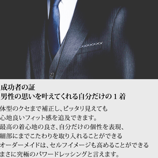 成功者の証 男性の思いを叶えてくれる自分だけの１着 体型のクセまで補正し、ピッタリ見えても心地良いフィット感を追及できます。最高の着心地の良さ、自分だけの個性を表現、細部にまでこたわりを取り入れることができるオーダーメイドは、セルフイメージも高めることができるまさに究極のパワードレッシングと言えます。