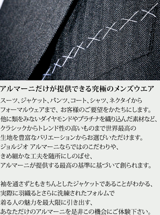 アルマーニだけが提供できる究極のメンズウエア スーツ、ジャケット、パンツ、コート、シャツ、ネクタイからフォーマルウェアまで、お客様のご要望をかたちにします。他に類をみないダイヤモンドやプラチナを織り込んだ素材など、クラシックからトレンド性の高いものまで世界最高の生地を豊富なバリエーションからお選びいただけます。ジョルジオ アルマーニならではのこだわりや、きめ細かな工夫を随所にしのばせ、アルマーニが提供する最高の基準に基づいて創られます。袖を通さずともきちんとしたジャケットであることがわかる、実際に羽織るとさらに洗練されたフォルムで着る人の魅力を最大限に引き出す、あなただけのアルマーニを是非この機会にご体験下さい。